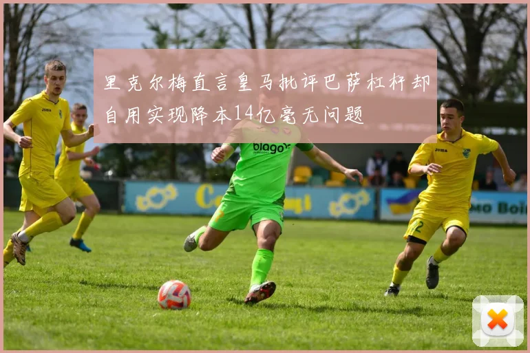 里克尔梅直言皇马批评巴萨杠杆却自用实现降本14亿毫无问题